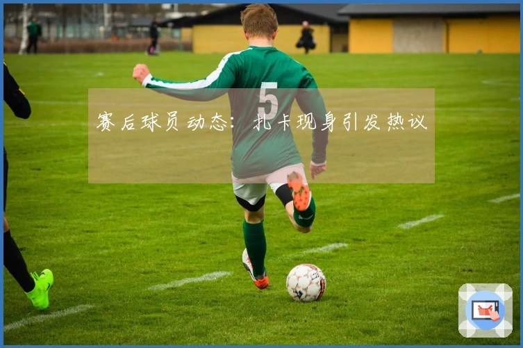 赛后球员动态：扎卡现身引发热议