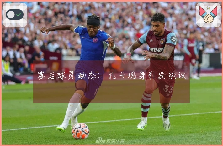 赛后球员动态：扎卡现身引发热议
