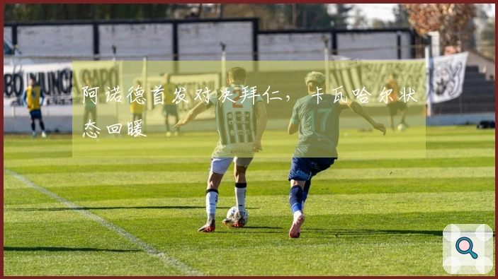 阿诺德首发对决拜仁，卡瓦哈尔状态回暖