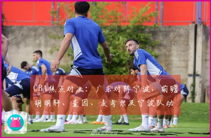 CBA焦点对决：广东对阵宁波，前瞻胡明轩、奎因、麦考尔及宁波队动态
