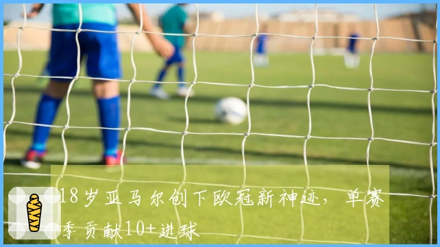 18岁亚马尔创下欧冠新神迹，单赛季贡献10+进球