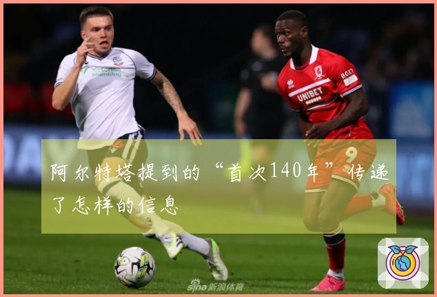 阿尔特塔提到的“首次140年”传递了怎样的信息