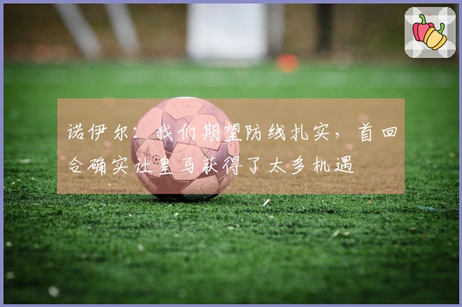 诺伊尔：我们期望防线扎实，首回合确实让皇马获得了太多机遇