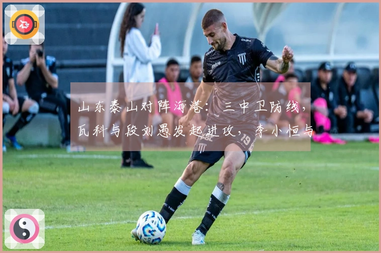 山东泰山对阵海港：三中卫防线，瓦科与段刘愚发起进攻，李小恒与泽卡冲刺前线