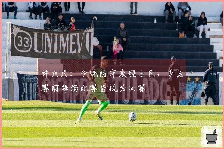 许利民：今晚防守表现出色，季后赛前每场比赛皆视为决赛