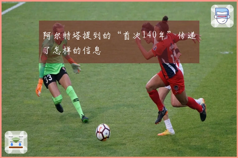 阿尔特塔提到的“首次140年”传递了怎样的信息