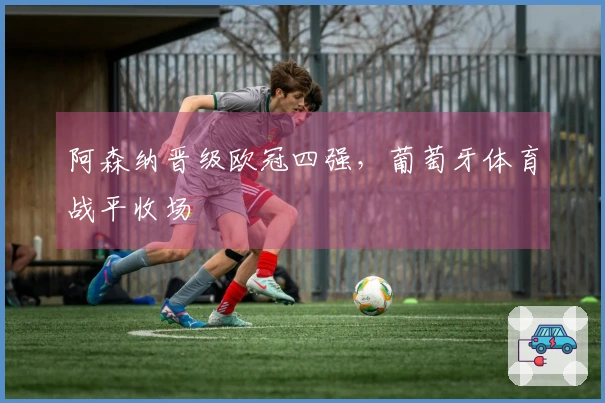 阿森纳晋级欧冠四强，葡萄牙体育战平收场