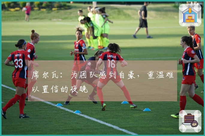 席尔瓦：为团队感到自豪，重温难以置信的夜晚