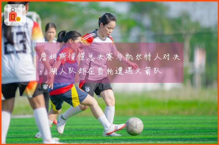 詹姆斯憧憬总决赛与凯尔特人对决，湖人队却在首轮遭遇火箭队