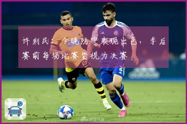 许利民：今晚防守表现出色，季后赛前每场比赛皆视为决赛