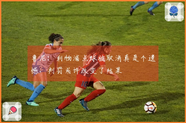 鲁尼：利物浦点球被取消真是个遗憾，判罚或许改变了结果