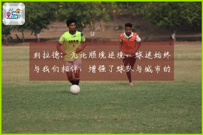 利拉德：无论顺境逆境，球迷始终与我们相伴，增强了球队与城市的联系